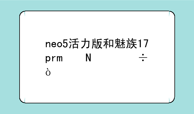 neo5活力版和魅族17pro哪个好？