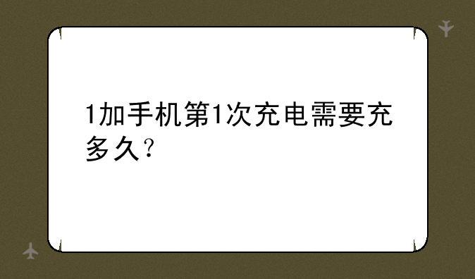 1加手机第1次充电需要充多久？