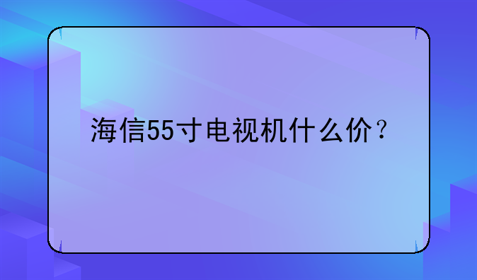 海信55寸电视机什么价？
