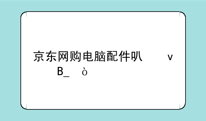 京东网购电脑配件可靠吗？