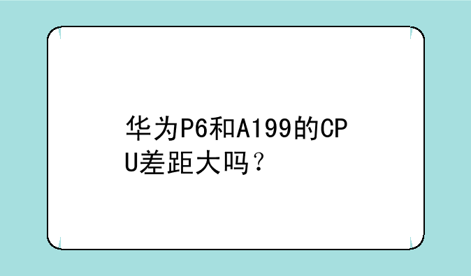 华为P6和A199的CPU差距大吗？