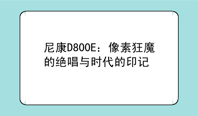 尼康D800E：像素狂魔的绝唱与时代的印记