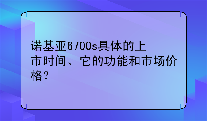 诺基亚6700s具体的上市时间、它的功能和市场价格？