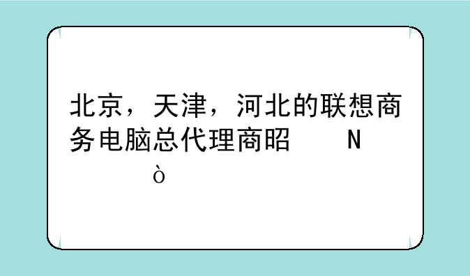 北京，天津，河北的联想商务电脑总代理商是哪家？