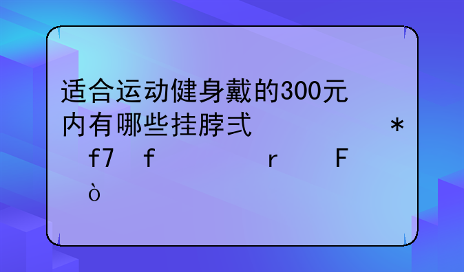 适合运动健身戴的300元内有哪些挂脖式主动降噪耳机呢？