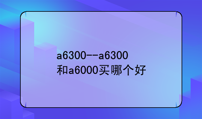 a6300--a6300和a6000买哪个好