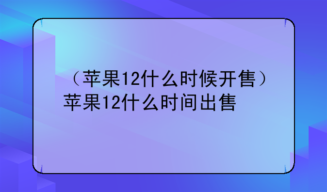 （苹果12什么时候开售）苹果12什么时间出售