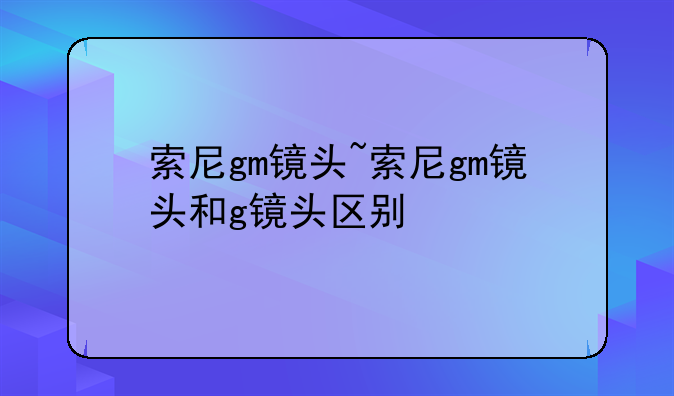 索尼gm镜头~索尼gm镜头和g镜头区别