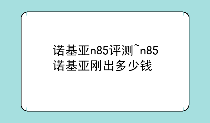 诺基亚n85评测~n85诺基亚刚出多少钱