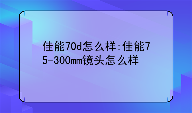 佳能70d怎么样;佳能75-300mm镜头怎么样