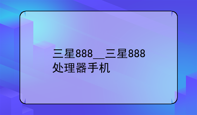 三星888__三星888处理器手机