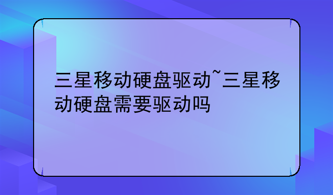 三星移动硬盘驱动~三星移动硬盘需要驱动吗