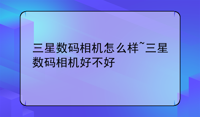 三星数码相机怎么样~三星数码相机好不好