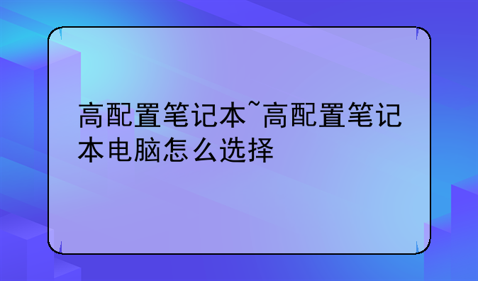 高配置笔记本~高配置笔记本电脑怎么选择