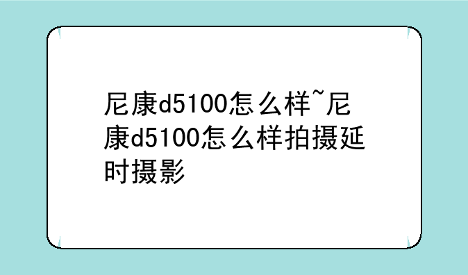 尼康d5100怎么样~尼康d5100怎么样拍摄延时摄影