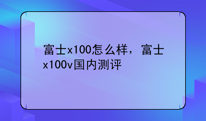 富士x100怎么样，富士x100v国内测评