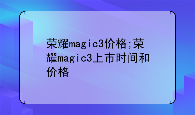 荣耀magic3价格;荣耀magic3上市时间和价格