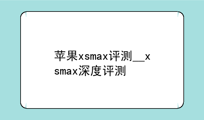 苹果xsmax评测__xsmax深度评测