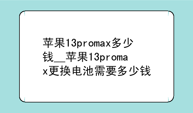 苹果13promax多少钱__苹果13promax更换电池需要多少钱