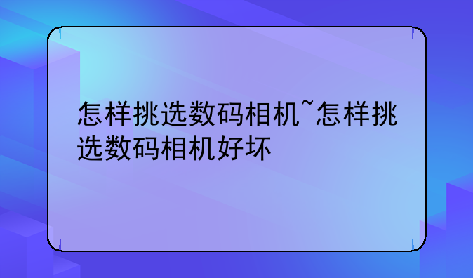 怎样挑选数码相机~怎样挑选数码相机好坏