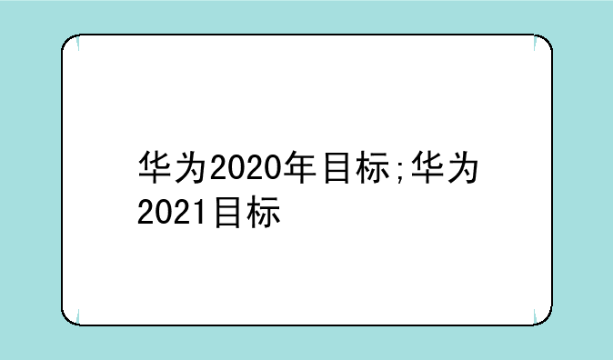 华为2020年目标;华为2021目标
