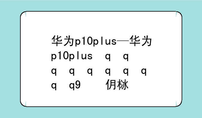 华为p10plus—华为p10plus最新价格