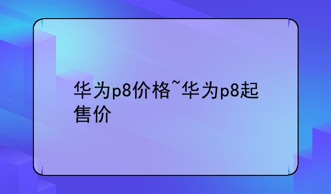 华为p8价格~华为p8起售价