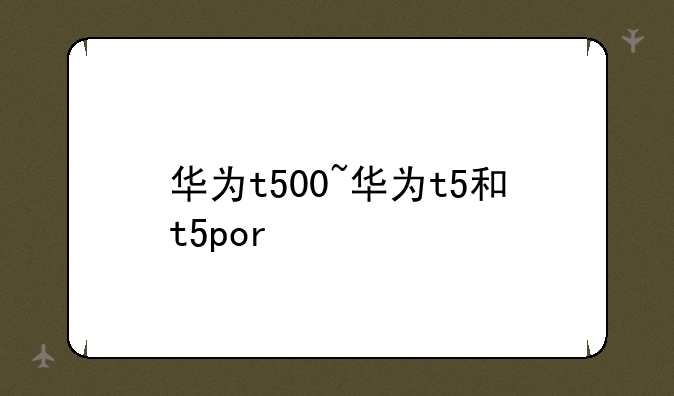 华为t500~华为t5和t5por