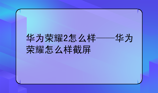 华为荣耀2怎么样——华为荣耀怎么样截屏
