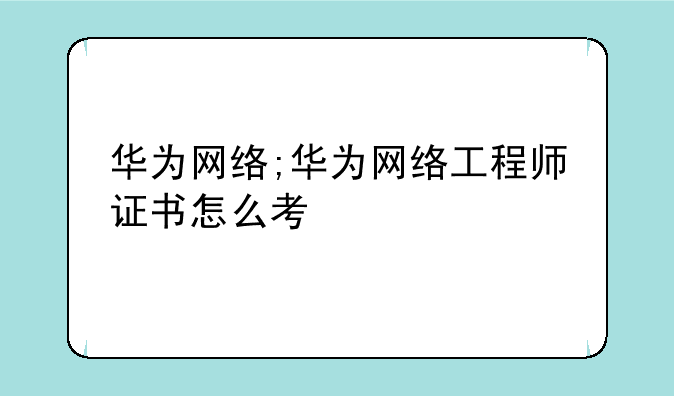 华为网络;华为网络工程师证书怎么考