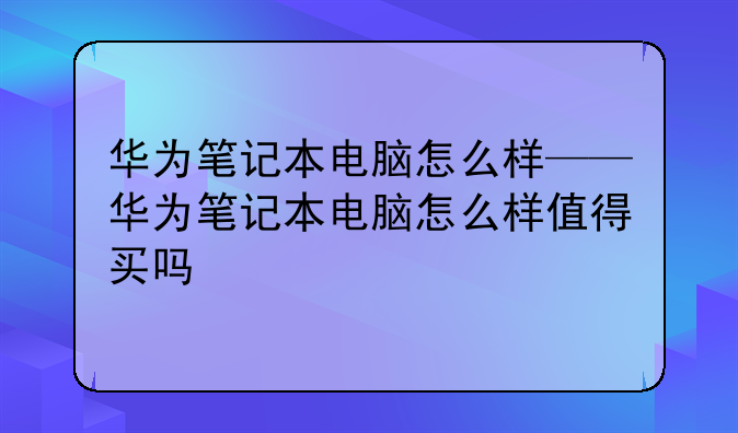 华为笔记本电脑怎么样——华为笔记本电脑怎么样值得买吗
