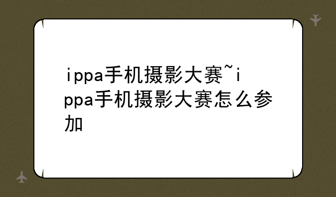 ippa手机摄影大赛~ippa手机摄影大赛怎么参加