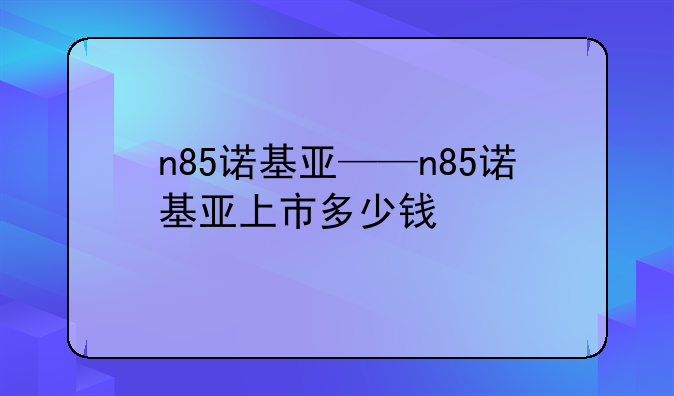 n85诺基亚——n85诺基亚上市多少钱